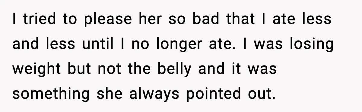 I tried to please her so bad that I ate less and less until I no longer ate. I was losing weight but not the belly and it was something...