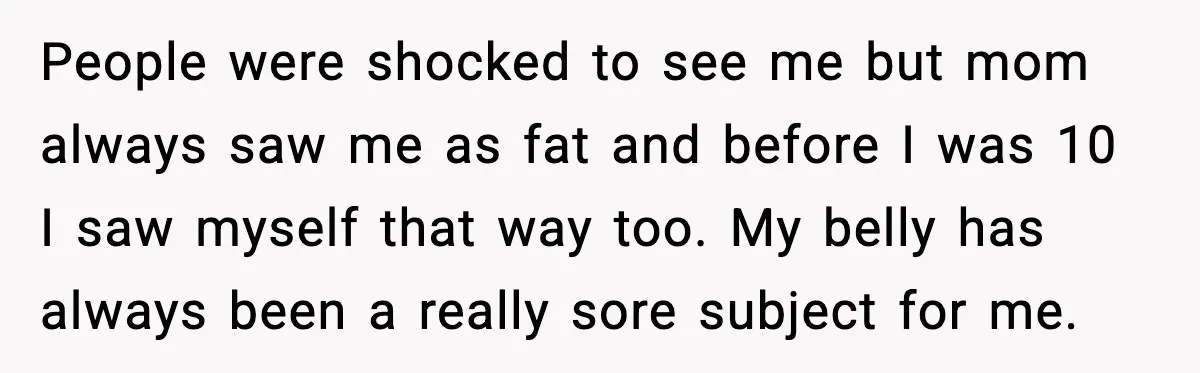 People were shocked to see me but mom always saw me as fat and before I was 10 I saw myself that way too. My belly has always been a...