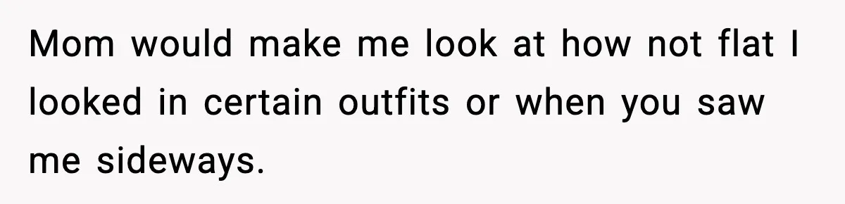 Mom would make me look at how not flat I looked in certain outfits or when you saw me sideways.
