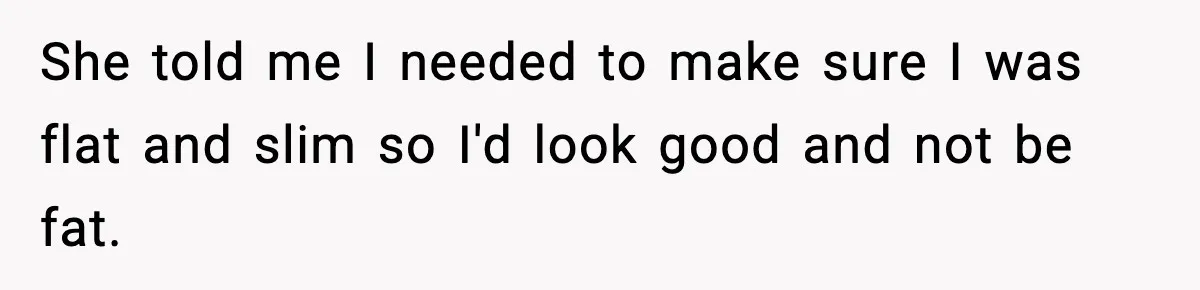She told me I needed to make sure I was flat and slim so I'd look good and not be fat.