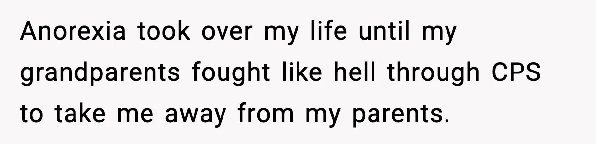 Anorexia took over my life until my grandparents fought like hell through CPS to take me away from my parents.