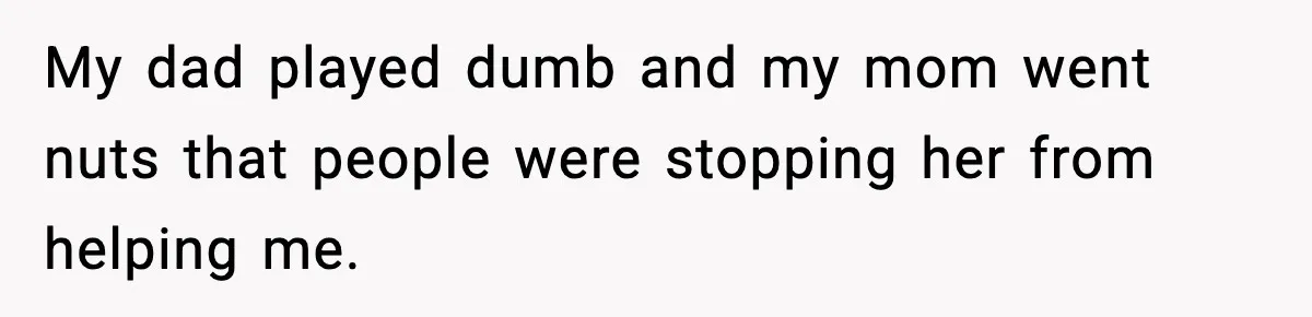 My dad played dumb and my mom went nuts that people were stopping her from helping me.