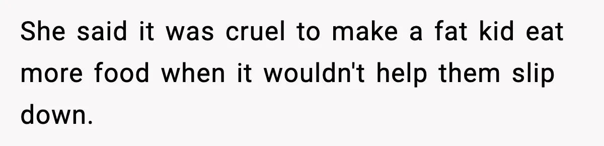 She said it was cruel to make a fat kid eat more food when it wouldn't help them slip down.