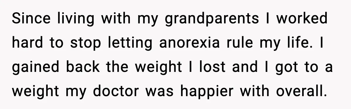 Since living with my grandparents I worked hard to stop letting anorexia rule my life. I gained back the weight I lost and I got to a weight my doctor...
