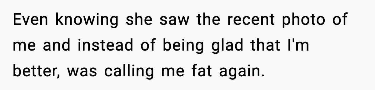 Even knowing she saw the recent photo of me and instead of being glad that I'm better, was calling me fat again.