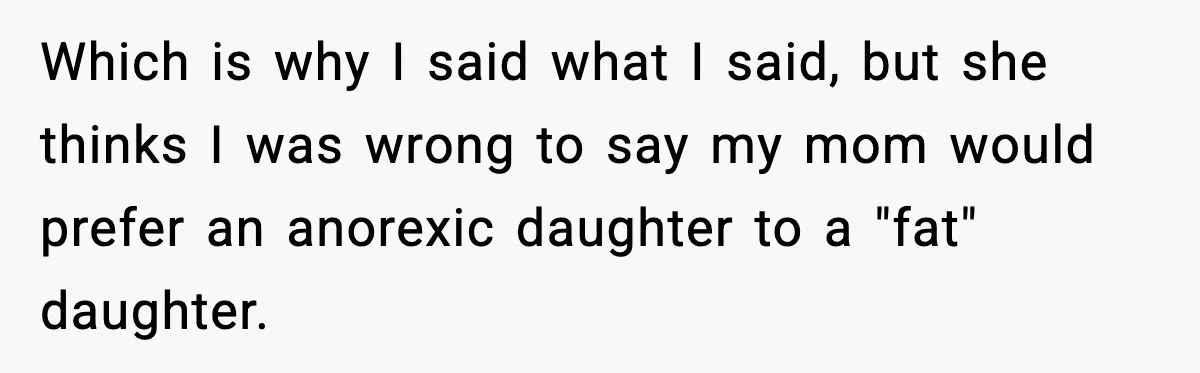Which is why I said what I said, but she thinks I was wrong to say my mom would prefer an anorexic daughter to a "fat" daughter.