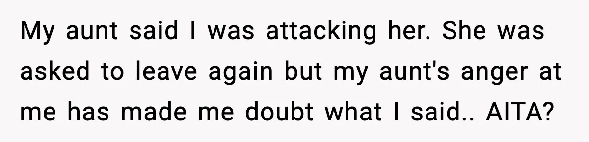 My aunt said I was attacking her. She was asked to leave again but my aunt's anger at me has made me doubt what I said.. AITA?