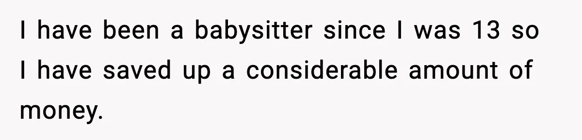 I have been a babysitter since I was 13 so I have saved up a considerable amount of money.