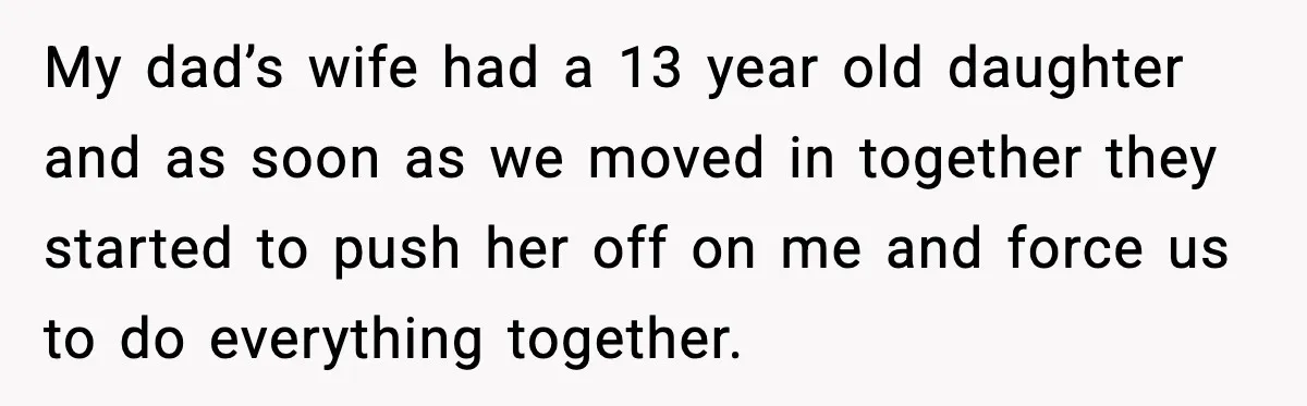 My dad’s wife had a 13 year old daughter and as soon as we moved in together they started to push her off on me and force us to do...