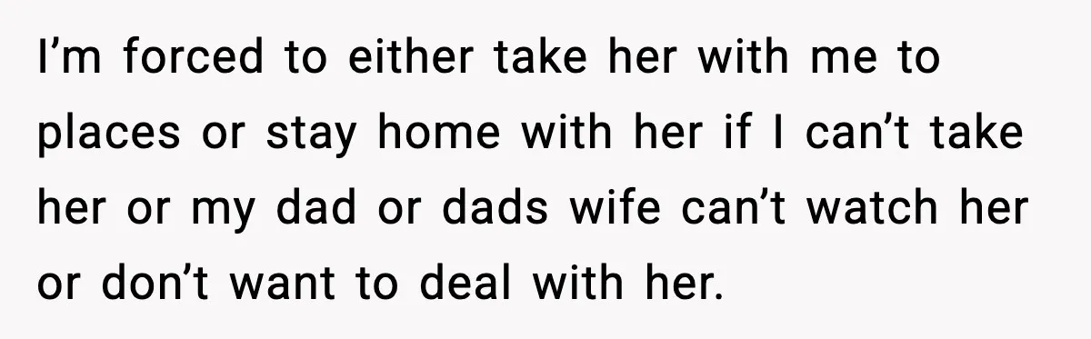 I’m forced to either take her with me to places or stay home with her if I can’t take her or my dad or dads wife can’t watch her or...