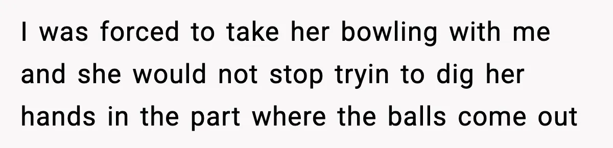 I was forced to take her bowling with me and she would not stop tryin to dig her hands in the part where the balls come out