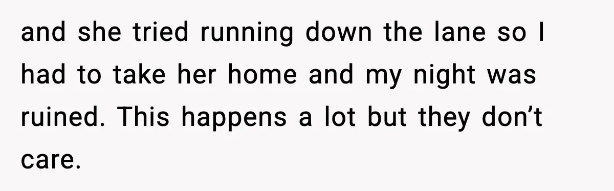 and she tried running down the lane so I had to take her home and my night was ruined. This happens a lot but they don’t care.
