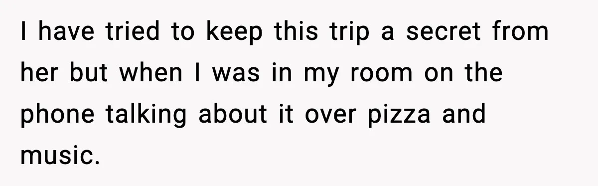 I have tried to keep this trip a secret from her but when I was in my room on the phone talking about it over pizza and music.