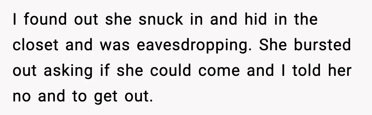 I found out she snuck in and hid in the closet and was eavesdropping. She bursted out asking if she could come and I told her no and to get...
