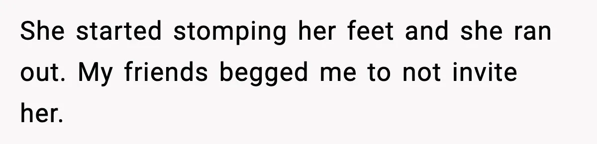 She started stomping her feet and she ran out. My friends begged me to not invite her.