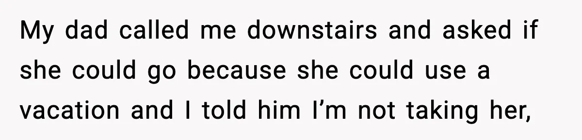 My dad called me downstairs and asked if she could go because she could use a vacation and I told him I’m not taking her,