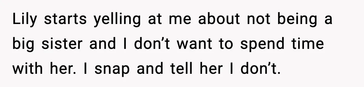 Lily starts yelling at me about not being a big sister and I don’t want to spend time with her. I snap and tell her I don’t.