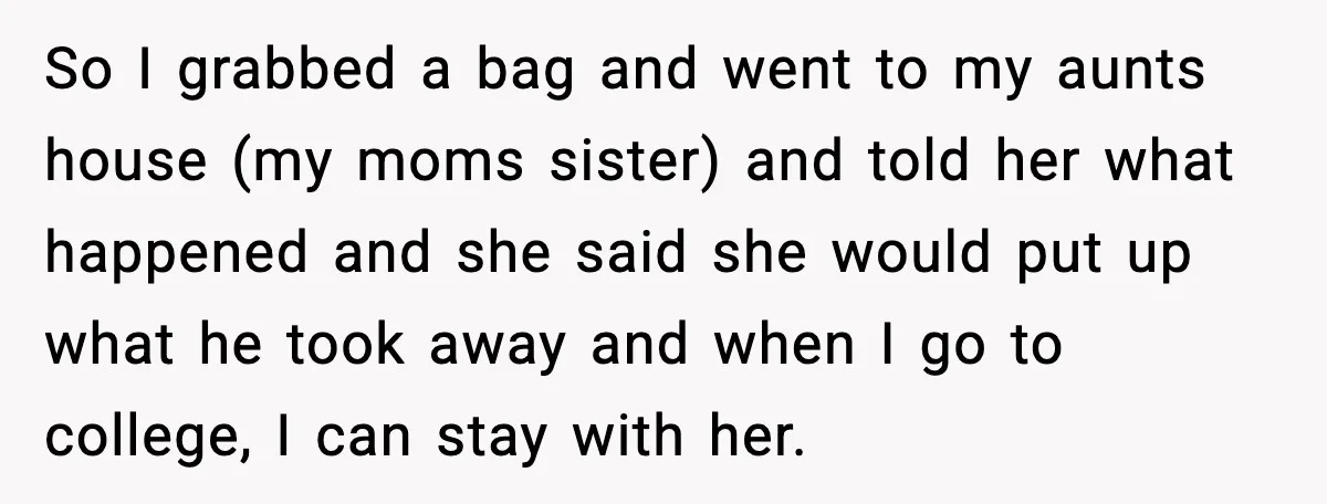 So I grabbed a bag and went to my aunts house (my moms sister) and told her what happened and she said she would put up what he took away...