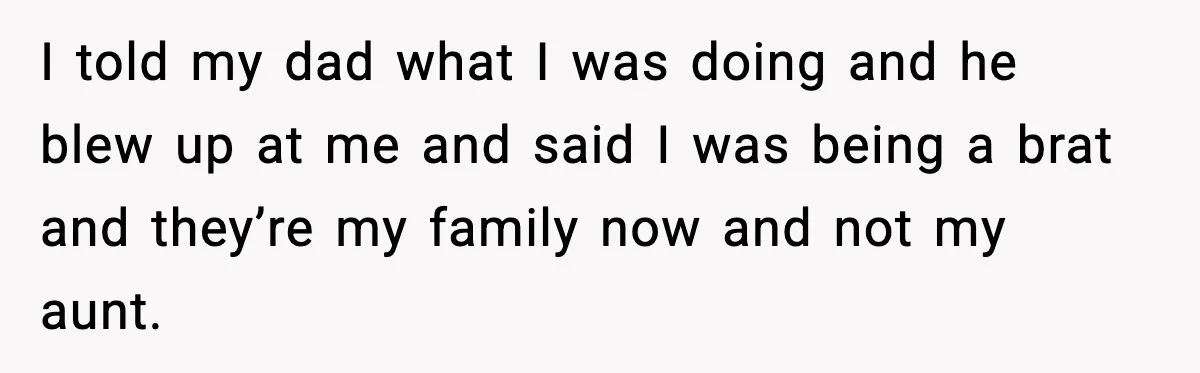 I told my dad what I was doing and he blew up at me and said I was being a brat and they’re my family now and not my aunt.