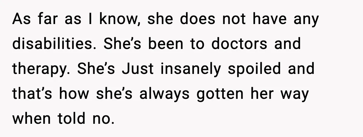 As far as I know, she does not have any disabilities. She’s been to doctors and therapy. She’s Just insanely spoiled and that’s how she’s always gotten her way when...