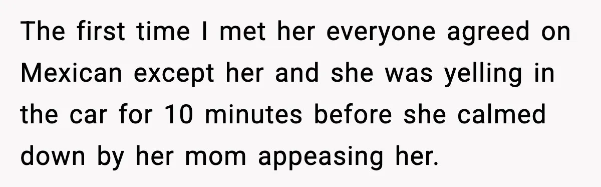The first time I met her everyone agreed on Mexican except her and she was yelling in the car for 10 minutes before she calmed down by her mom appeasing...