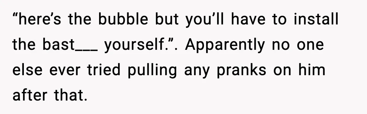 “here’s the bubble but you’ll have to install the bast___ yourself.”. Apparently no one else ever tried pulling any pranks on him after that.