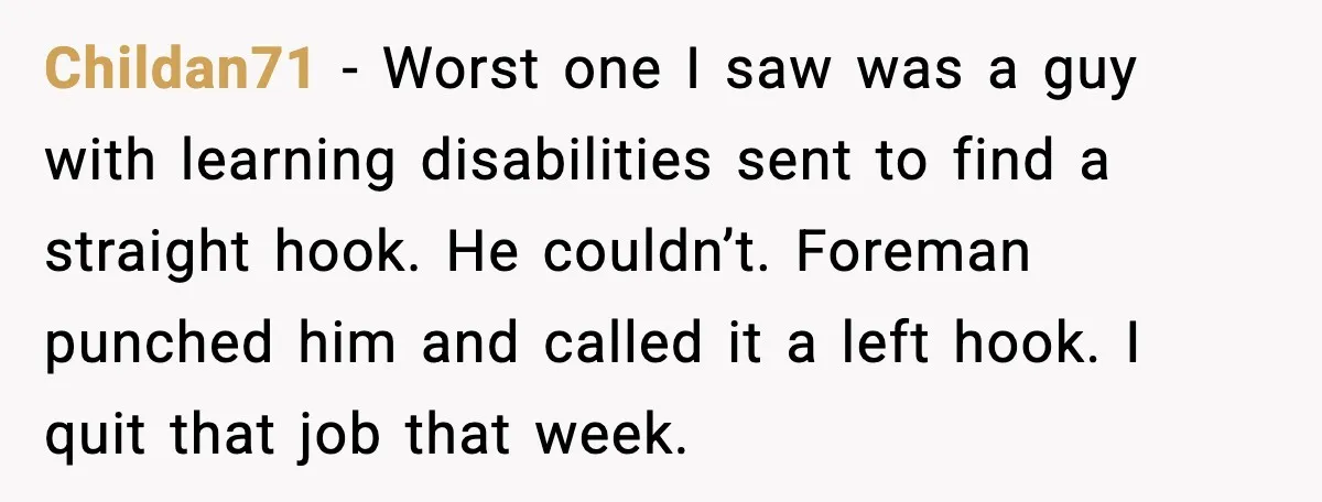 Childan71 - Worst one I saw was a guy with learning disabilities sent to find a straight hook. He couldn’t. Foreman punched him and called it a left hook. I...