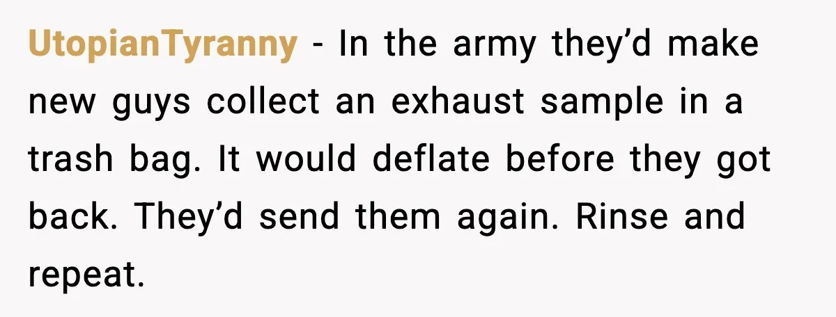 UtopianTyranny - In the army they’d make new guys collect an exhaust sample in a trash bag. It would deflate before they got back. They’d send them again. Rinse and...
