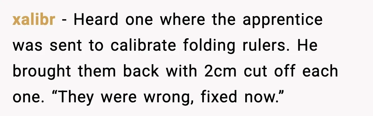 xalibr - Heard one where the apprentice was sent to calibrate folding rulers. He brought them back with 2cm cut off each one. “They were wrong, fixed now.”