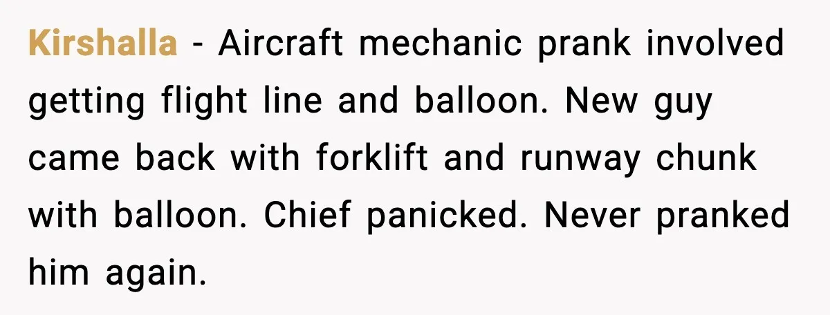 Kirshalla - Aircraft mechanic prank involved getting flight line and balloon. New guy came back with forklift and runway chunk with balloon. Chief panicked. Never pranked him again.