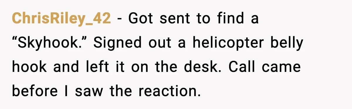 ChrisRiley_42 - Got sent to find a “Skyhook.” Signed out a helicopter belly hook and left it on the desk. Call came before I saw the reaction.