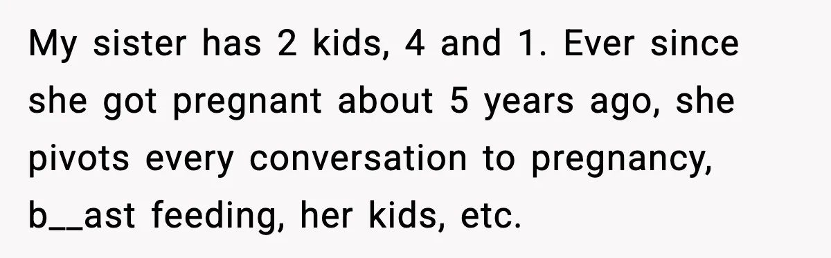 My sister has 2 kids, 4 and 1. Ever since she got pregnant about 5 years ago, she pivots every conversation to pregnancy, b__ast feeding, her kids, etc.