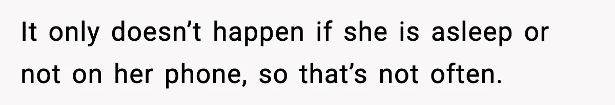 It only doesn’t happen if she is asleep or not on her phone, so that’s not often.