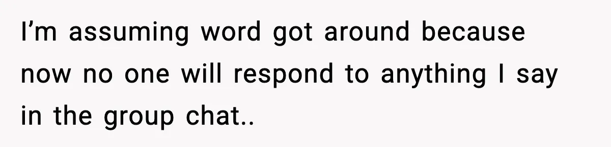 I’m assuming word got around because now no one will respond to anything I say in the group chat..