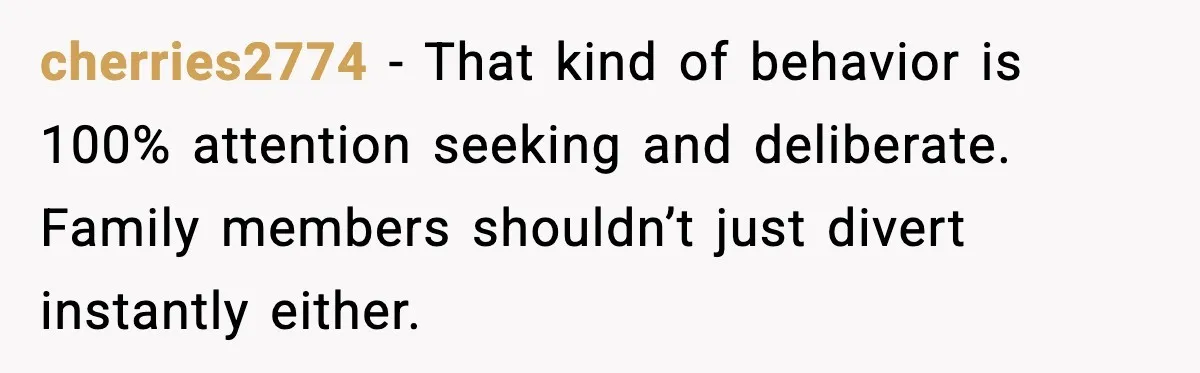 cherries2774 - That kind of behavior is 100% attention seeking and deliberate. Family members shouldn’t just divert instantly either.
