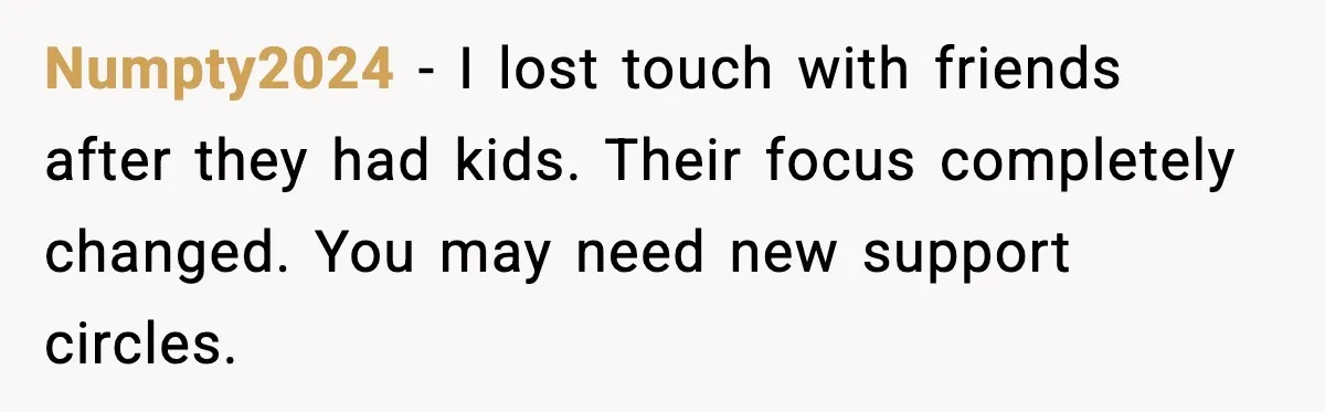Numpty2024 - I lost touch with friends after they had kids. Their focus completely changed. You may need new support circles.