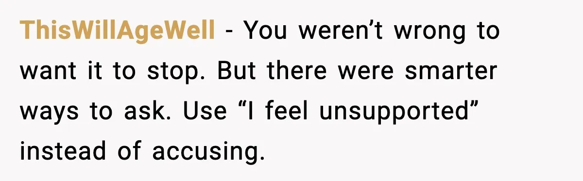 ThisWillAgeWell - You weren’t wrong to want it to stop. But there were smarter ways to ask. Use “I feel unsupported” instead of accusing.