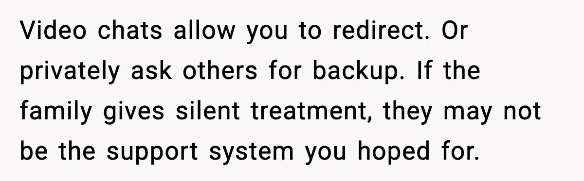 Video chats allow you to redirect. Or privately ask others for backup. If the family gives silent treatment, they may not be the support system you hoped for.