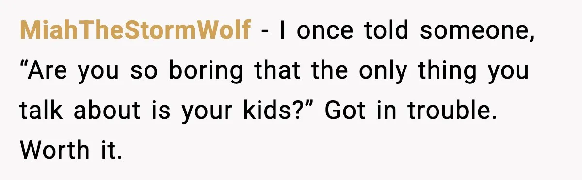 MiahTheStormWolf - I once told someone, “Are you so boring that the only thing you talk about is your kids?” Got in trouble. Worth it.
