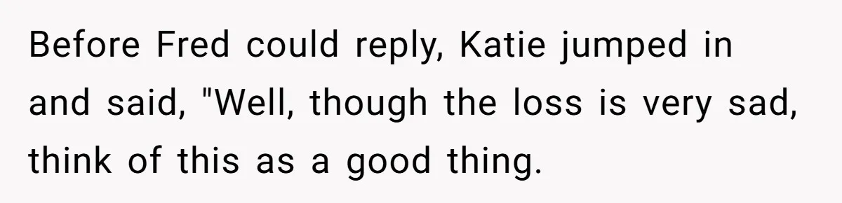 Before Fred could reply, Katie jumped in and said, "Well, though the loss is very sad, think of this as a good thing.