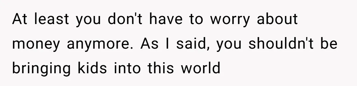 At least you don't have to worry about money anymore. As I said, you shouldn't be bringing kids into this world