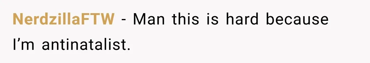 NerdzillaFTW − Man this is hard because I’m antinatalist.