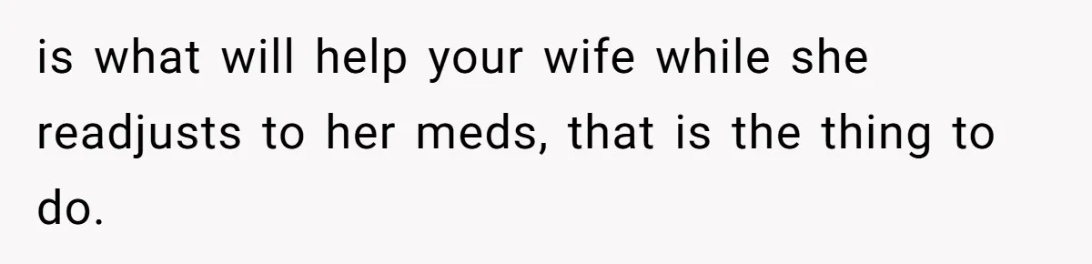 Man Bans Family From Meeting Newborn After They Criticize His Wife’s Parenting is what will help your wife while she readjusts to her meds, that is the thing to do.