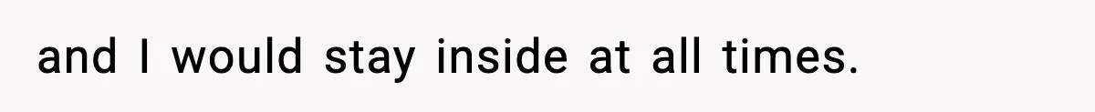 and I would stay inside at all times.