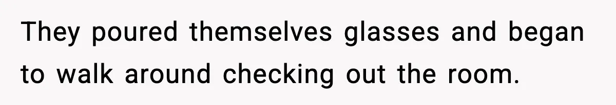 They poured themselves glasses and began to walk around checking out the room.