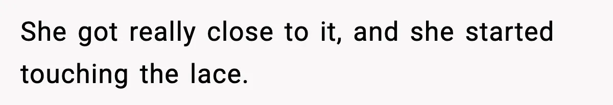 She got really close to it, and she started touching the lace.