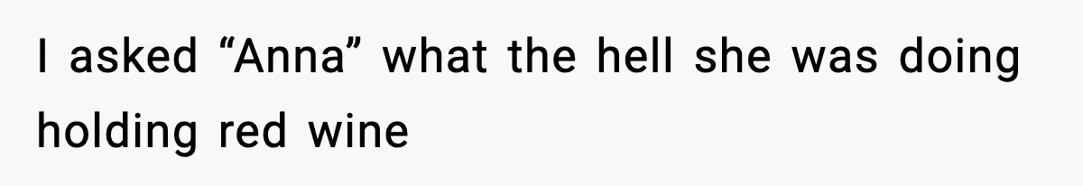 I asked “Anna” what the hell she was doing holding red wine
