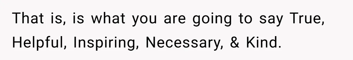That is, is what you are going to say True, Helpful, Inspiring, Necessary, & Kind.