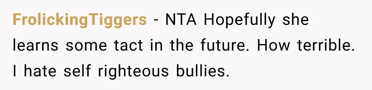 FrolickingTiggers − NTA Hopefully she learns some tact in the future. How terrible. I hate self righteous bullies.