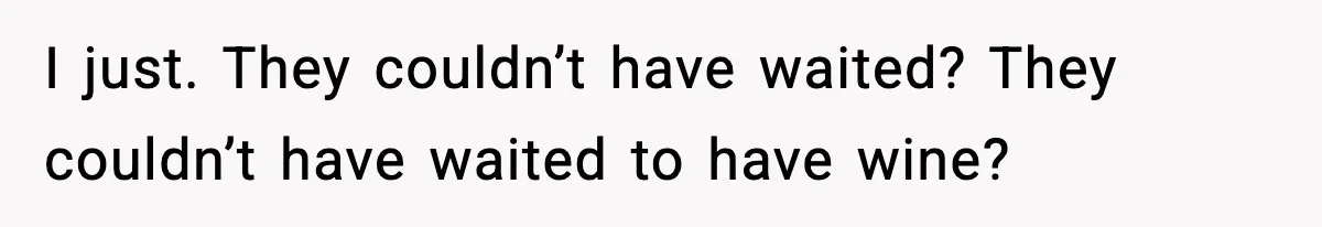 I just. They couldn’t have waited? They couldn’t have waited to have wine?